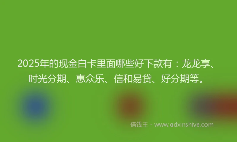 2025年的现金白卡里面哪些好下款有：龙龙享、时光分期、惠众乐、信和易贷、好分期等。