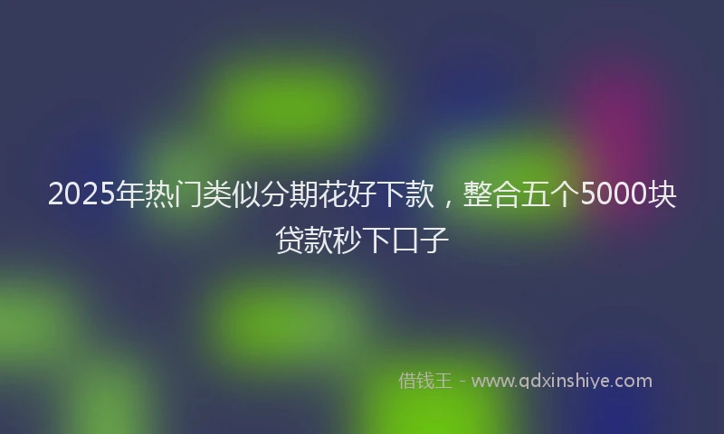 2025年热门类似分期花好下款,整合五个5000块贷款秒下口子