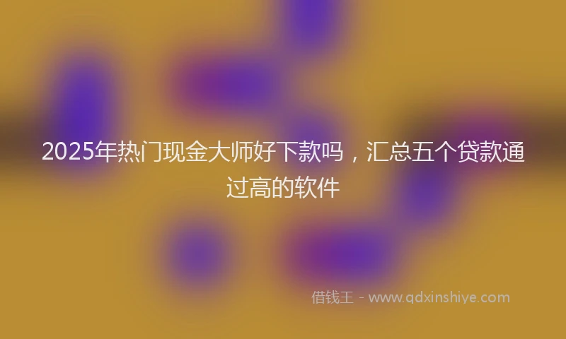 2025年热门现金大师好下款吗，汇总五个贷款通过高的软件