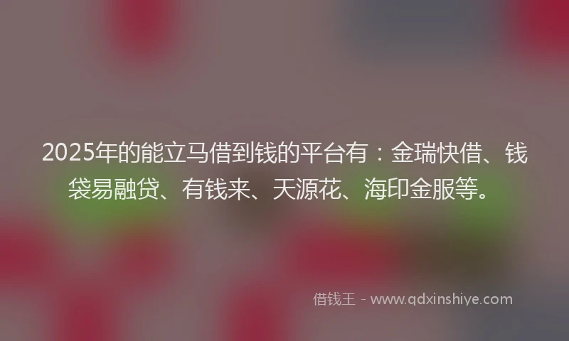 2025年的能立马借到钱的平台有：金瑞快借、钱袋易融贷、有钱来、天源花、海印金服等。
