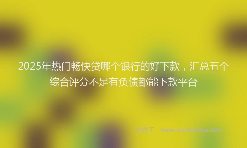 2025年热门畅快贷哪个银行的好下款,汇总五个综合评分不足有负债都能下款平台