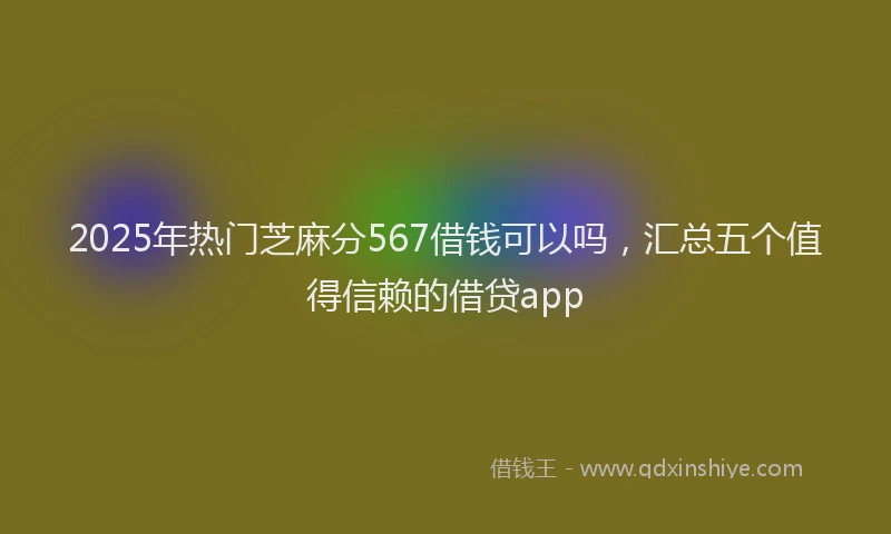 2025年热门芝麻分567借钱可以吗，汇总五个值得信赖的借贷app
