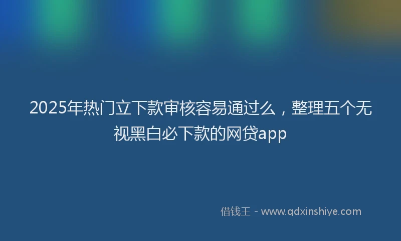 2025年热门立下款审核容易通过么，整理五个无视黑白必下款的网贷app