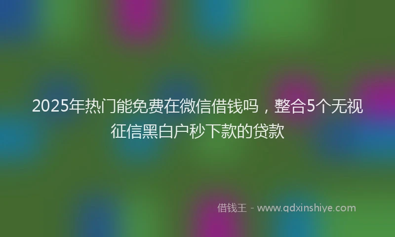 2025年热门能免费在微信借钱吗，整合5个无视征信黑白户秒下款的贷款