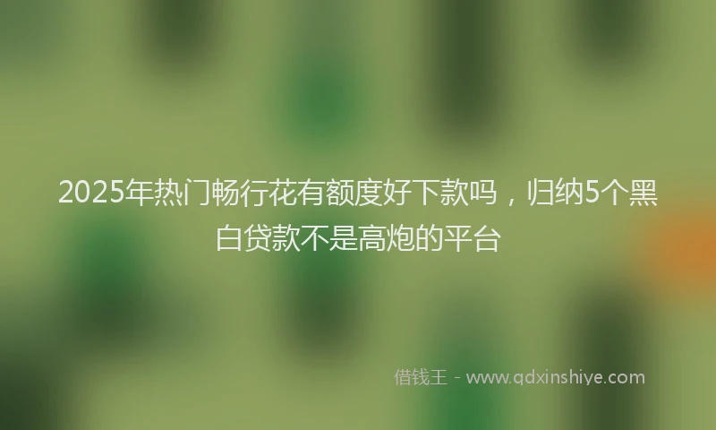 2025年热门畅行花有额度好下款吗，归纳5个黑白贷款不是高炮的平台