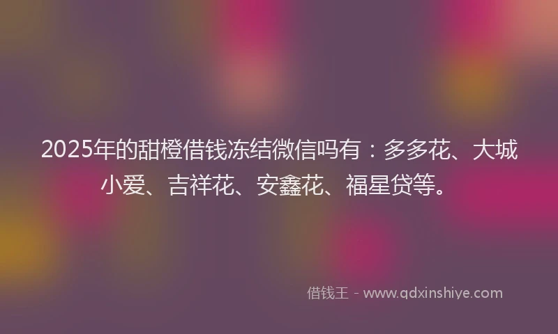 2025年的甜橙借钱冻结微信吗有：多多花、大城小爱、吉祥花、安鑫花、福星贷等。