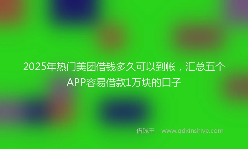 2025年热门美团借钱多久可以到帐,汇总五个APP容易借款1万块的口子
