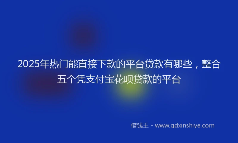 2025年热门能直接下款的平台贷款有哪些,整合五个凭支付宝花呗贷款的平台