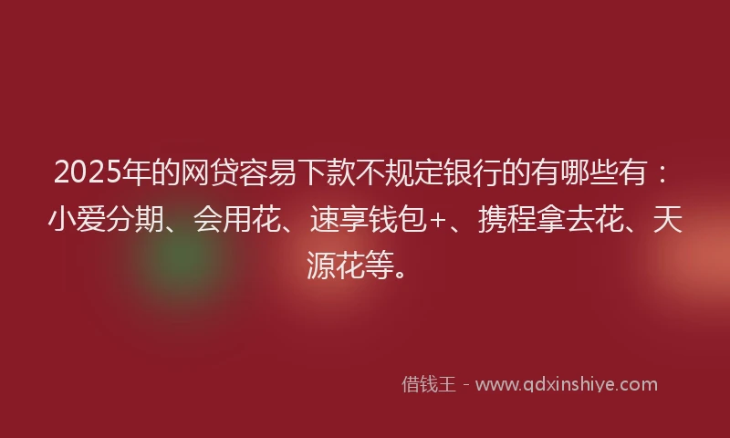 2025年的网贷容易下款不规定银行的有哪些有：小爱分期、会用花、速享钱包+、携程拿去花、天源花等。