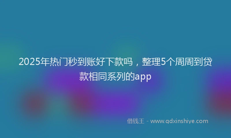 2025年热门秒到账好下款吗，整理5个周周到贷款相同系列的app