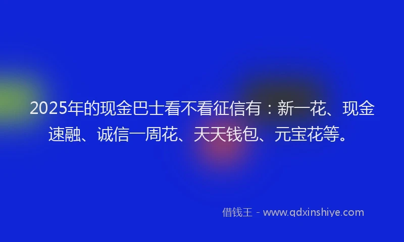 2025年的现金巴士看不看征信有:新一花、现金速融、诚信一周花、天天钱包、元宝花等。