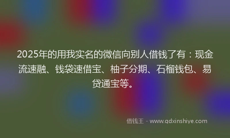 2025年的用我实名的微信向别人借钱了有：现金流速融、钱袋速借宝、柚子分期、石榴钱包、易贷通宝等。