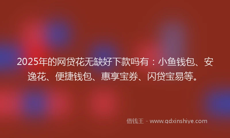 2025年的网贷花无缺好下款吗有：小鱼钱包、安逸花、便捷钱包、惠享宝券、闪贷宝易等。