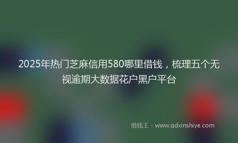 2025年热门芝麻信用580哪里借钱，梳理五个无视逾期大数据花户黑户平台