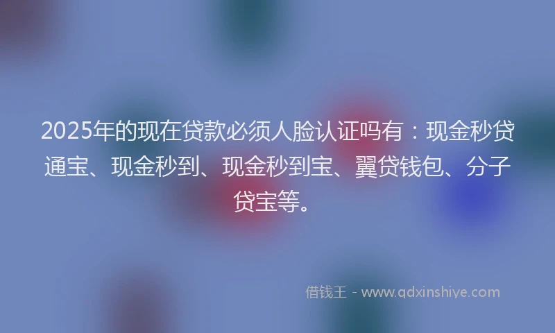 2025年的现在贷款必须人脸认证吗有：现金秒贷通宝、现金秒到、现金秒到宝、翼贷钱包、分子贷宝等。