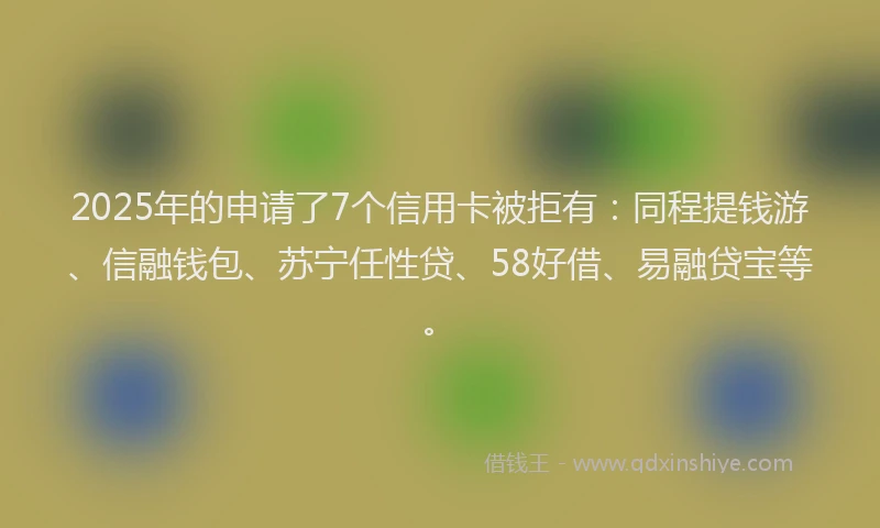 2025年的申请了7个信用卡被拒有：同程提钱游、信融钱包、苏宁任性贷、58好借、易融贷宝等。