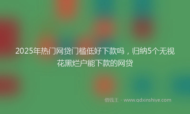 2025年热门网贷门槛低好下款吗，归纳5个无视花黑烂户能下款的网贷