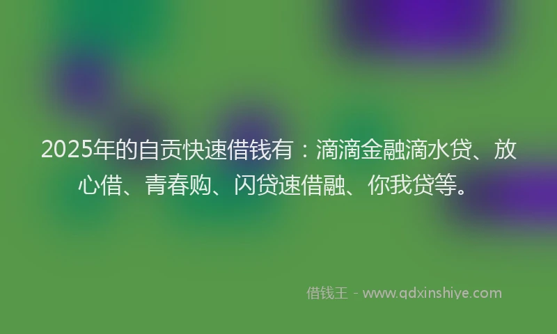 2025年的自贡快速借钱有：滴滴金融滴水贷、放心借、青春购、闪贷速借融、你我贷等。