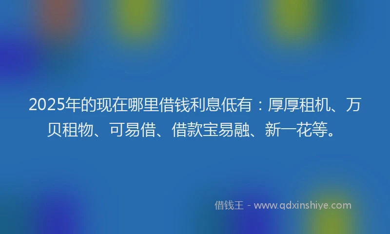 2025年的现在哪里借钱利息低有：厚厚租机、万贝租物、可易借、借款宝易融、新一花等。