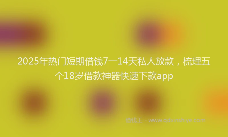 2025年热门短期借钱7一14天私人放款，梳理五个18岁借款神器快速下款app