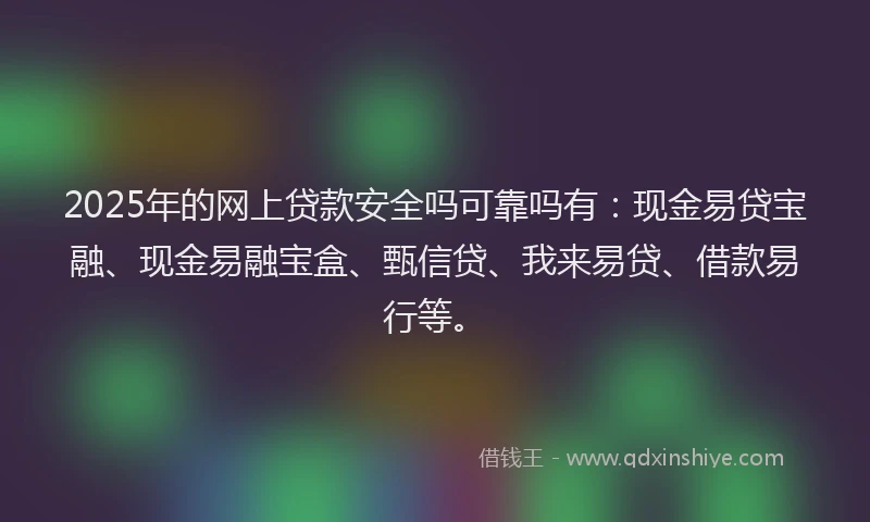 2025年的网上贷款安全吗可靠吗有:现金易贷宝融、现金易融宝盒、甄信贷、我来易贷、借款易行等。
