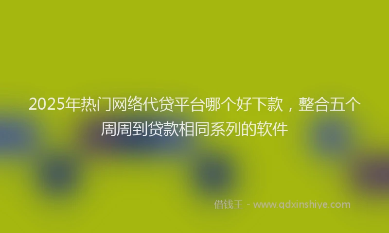 2025年热门网络代贷平台哪个好下款，整合五个周周到贷款相同系列的软件