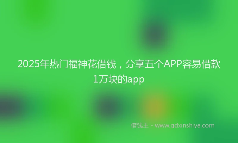 2025年热门福神花借钱,分享五个APP容易借款1万块的app