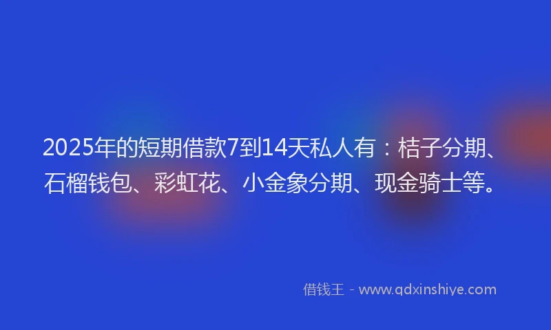 2025年的短期借款7到14天私人有：桔子分期、石榴钱包、彩虹花、小金象分期、现金骑士等。