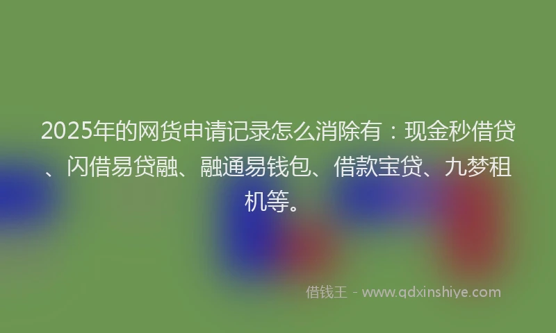 2025年的网货申请记录怎么消除有：现金秒借贷、闪借易贷融、融通易钱包、借款宝贷、九梦租机等。