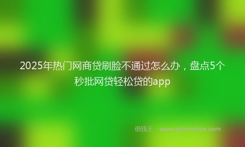 2025年热门网商贷刷脸不通过怎么办，盘点5个秒批网贷轻松贷的app