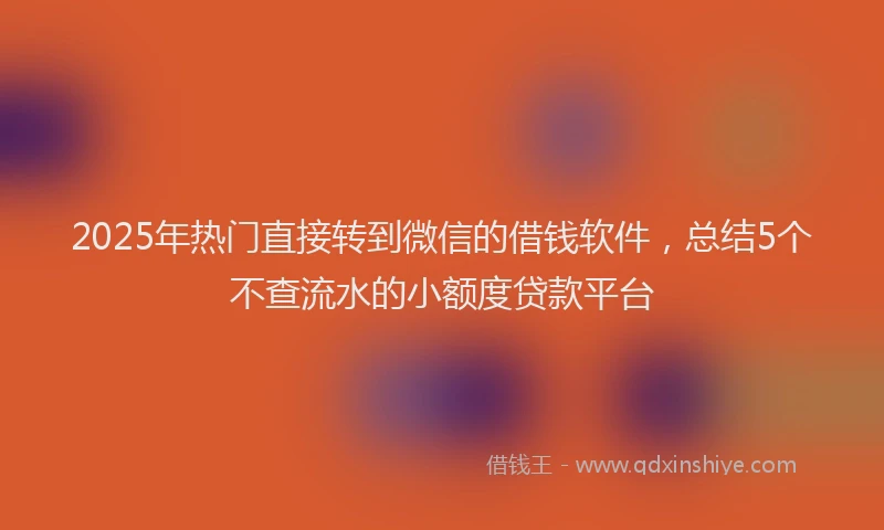 2025年热门直接转到微信的借钱软件，总结5个不查流水的小额度贷款平台