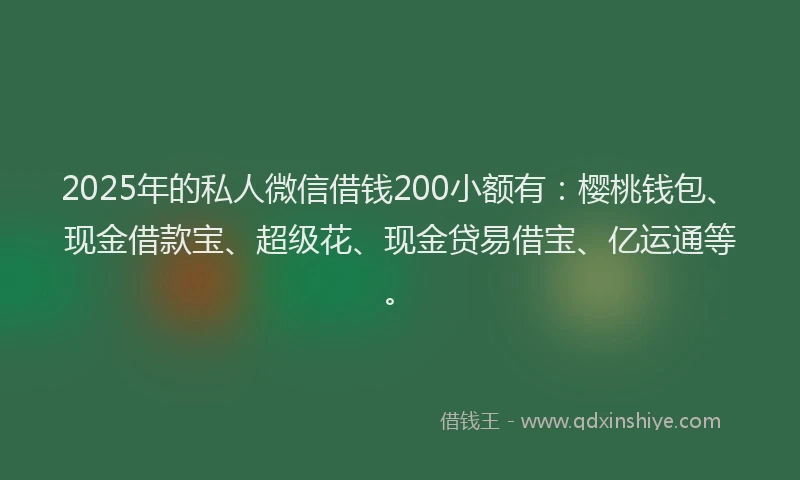 2025年的私人微信借钱200小额有：樱桃钱包、现金借款宝、超级花、现金贷易借宝、亿运通等。