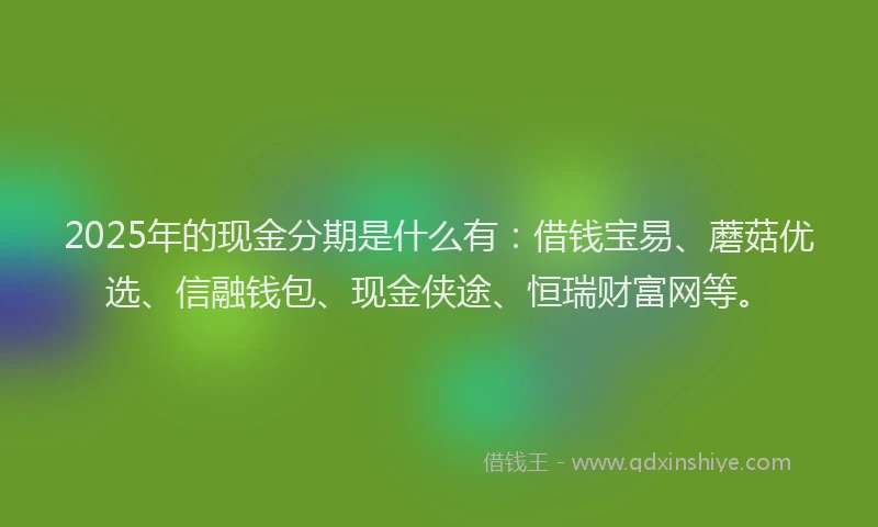 2025年的现金分期是什么有:借钱宝易、蘑菇优选、信融钱包、现金侠途、恒瑞财富网等。