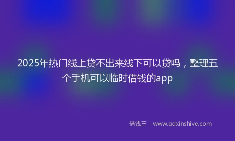 2025年热门线上贷不出来线下可以贷吗，整理五个手机可以临时借钱的app
