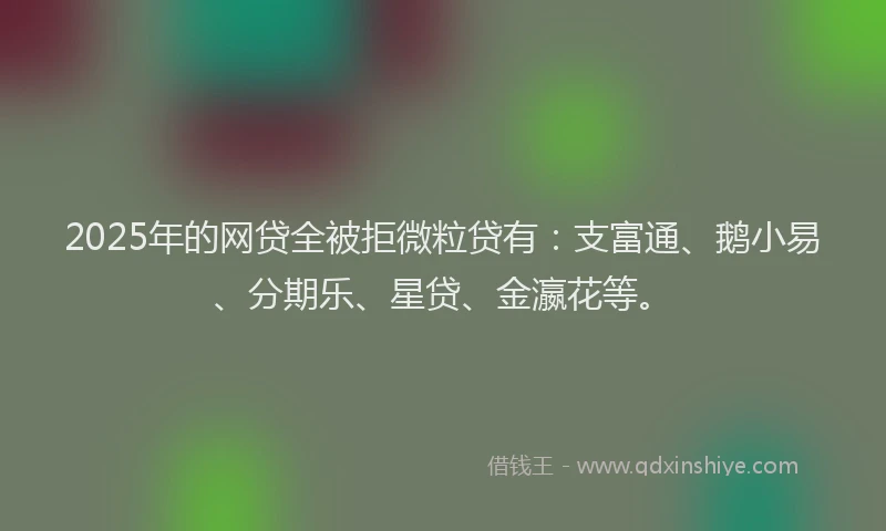 2025年的网贷全被拒微粒贷有：支富通、鹅小易、分期乐、星贷、金瀛花等。