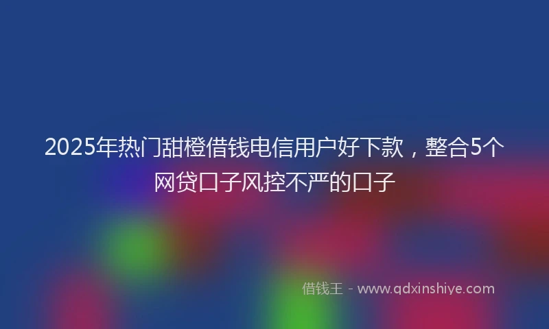 2025年热门甜橙借钱电信用户好下款,整合5个网贷口子风控不严的口子