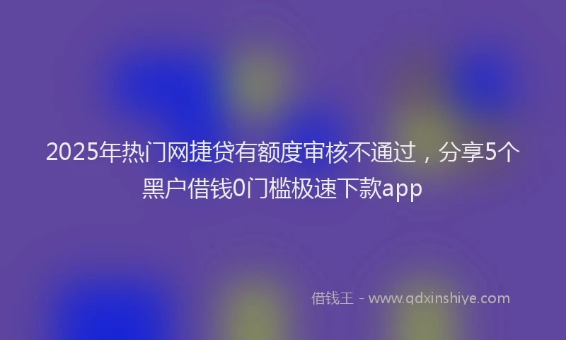 2025年热门网捷贷有额度审核不通过，分享5个黑户借钱0门槛极速下款app