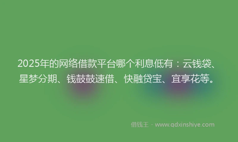 2025年的网络借款平台哪个利息低有:云钱袋、星梦分期、钱鼓鼓速借、快融贷宝、宜享花等。