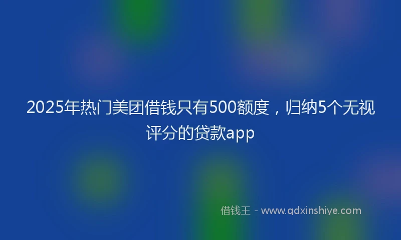 2025年热门美团借钱只有500额度,归纳5个无视评分的贷款app