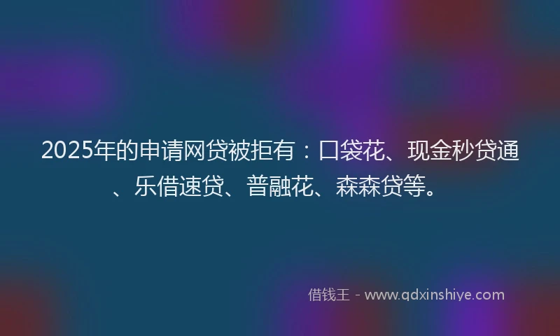 2025年的申请网贷被拒有：口袋花、现金秒贷通、乐借速贷、普融花、森森贷等。