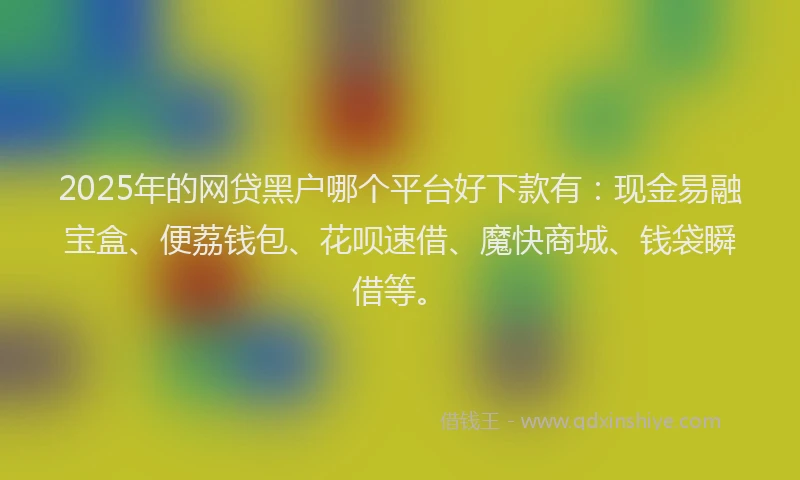 2025年的网贷黑户哪个平台好下款有：现金易融宝盒、便荔钱包、花呗速借、魔快商城、钱袋瞬借等。