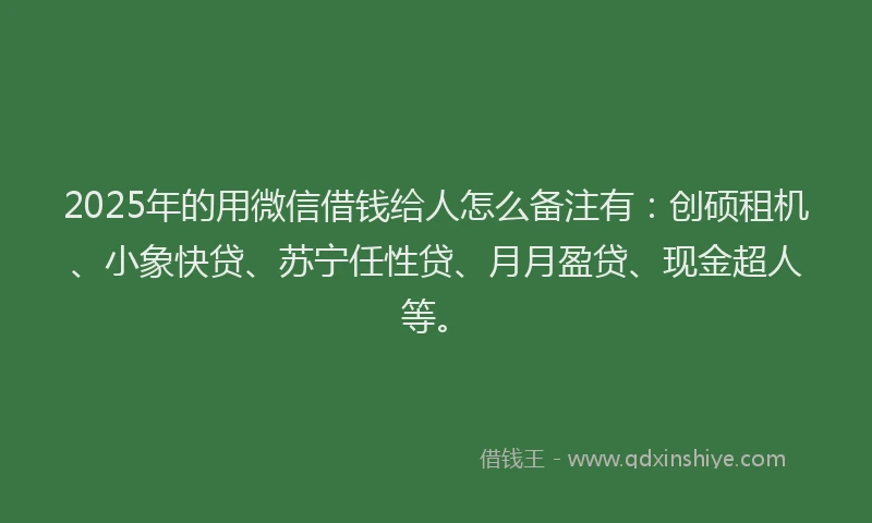 2025年的用微信借钱给人怎么备注有：创硕租机、小象快贷、苏宁任性贷、月月盈贷、现金超人等。