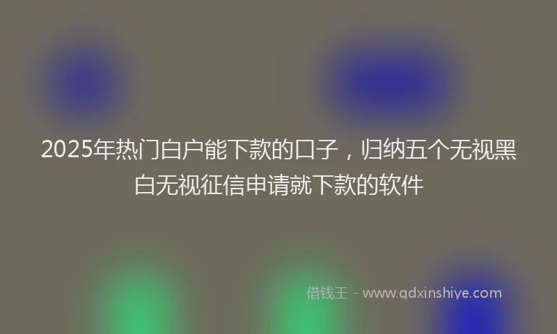 2025年热门白户能下款的口子，归纳五个无视黑白无视征信申请就下款的软件