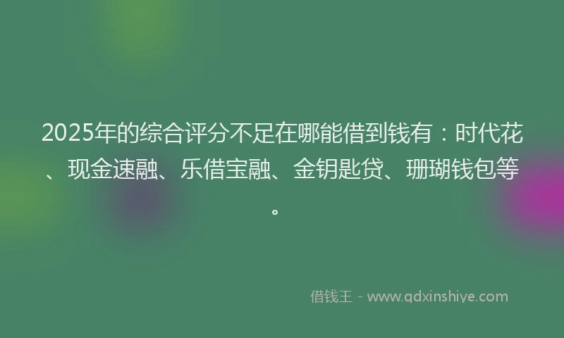 2025年的综合评分不足在哪能借到钱有：时代花、现金速融、乐借宝融、金钥匙贷、珊瑚钱包等。