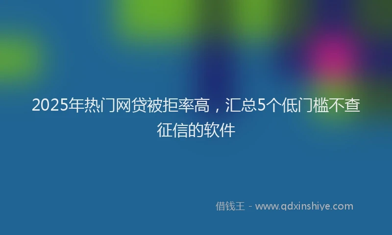 2025年热门网贷被拒率高，汇总5个低门槛不查征信的软件