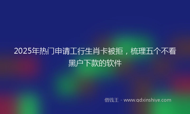 2025年热门申请工行生肖卡被拒，梳理五个不看黑户下款的软件