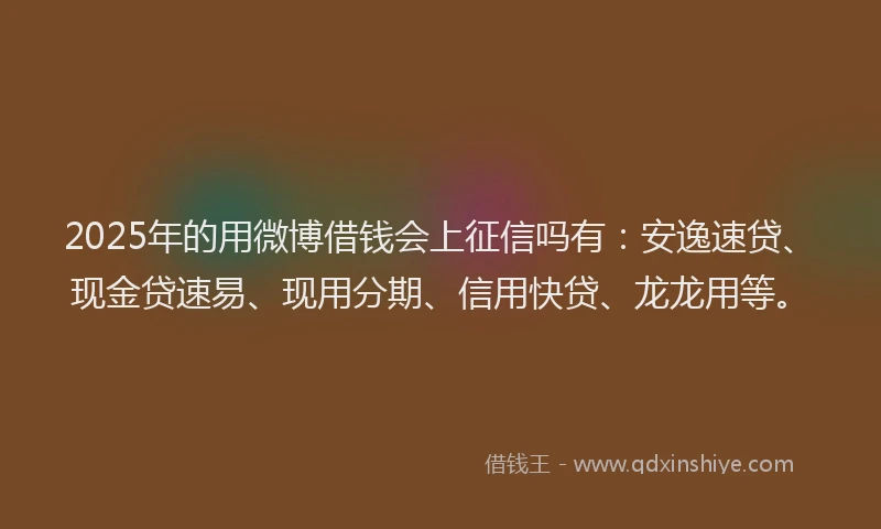 2025年的用微博借钱会上征信吗有：安逸速贷、现金贷速易、现用分期、信用快贷、龙龙用等。