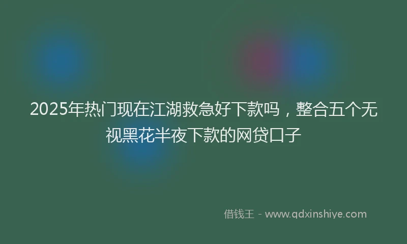 2025年热门现在江湖救急好下款吗，整合五个无视黑花半夜下款的网贷口子
