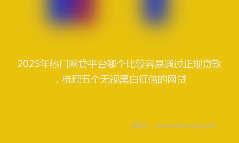2025年热门网贷平台哪个比较容易通过正规贷款，梳理五个无视黑白征信的网贷