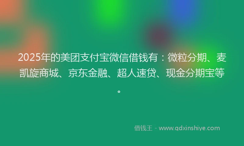 2025年的美团支付宝微信借钱有：微粒分期、麦凯旋商城、京东金融、超人速贷、现金分期宝等。